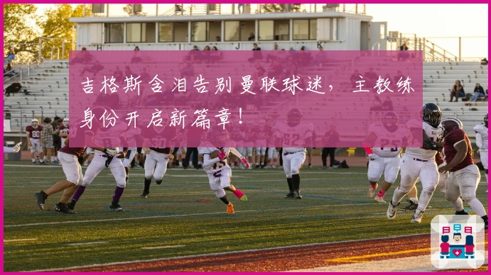 吉格斯含泪告别曼联球迷，主教练身份开启新篇章！