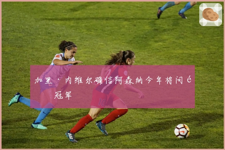 加里·内维尔确信阿森纳今年将问鼎冠军