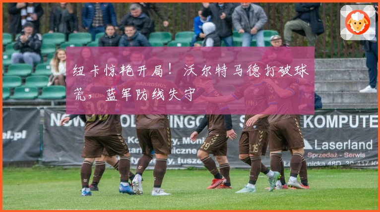 纽卡惊艳开局！沃尔特马德打破球荒，蓝军防线失守