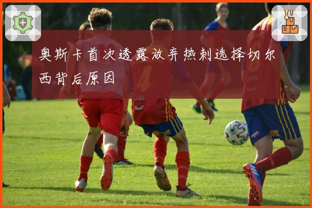 奥斯卡首次透露放弃热刺选择切尔西背后原因