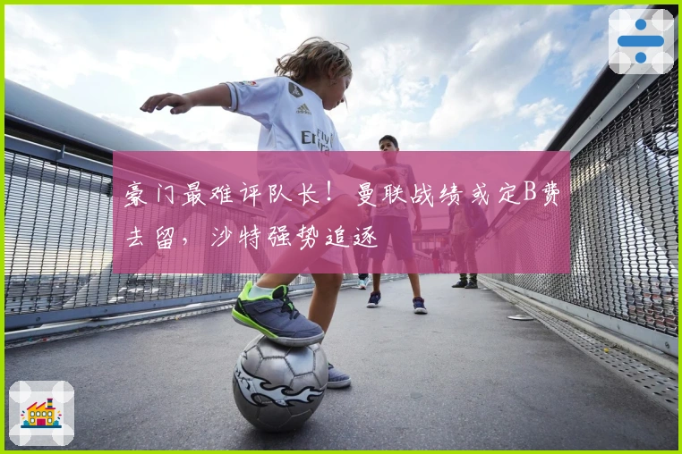 豪门最难评队长！曼联战绩或定B费去留，沙特强势追逐